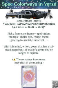 Read Tamara Jerée’s “WARSHIP CAPTAIN APPLICATION . . .”. Pick a frame any frame—application, multiple-choice test, recipe, menu, list, transcript, etc. Write a poem that has a sci-fi/adjacent bent, or an unexplored genre (contents/container may shift).