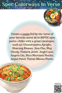 Create a cento fed by the verse of your favorite queer &/or BIPOC spec poets—such as: Oluwatomiwa Ajeigbe, Sharang Biswas, Jess Cho, May Chong, Tamara Jerée, Angel Leal, Angela Liu, Nico Martinez Nocito, Anjali Patel, Terese Mason Pierre.